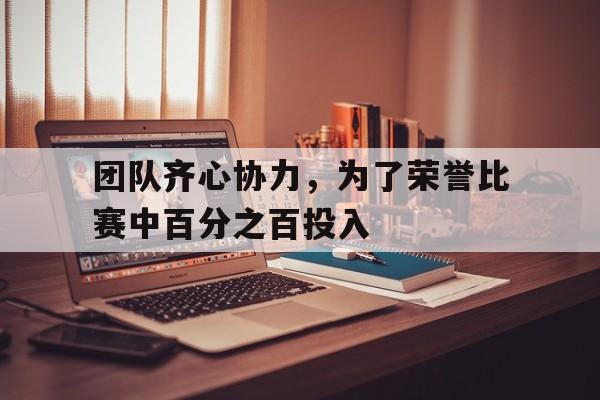 团队齐心协力，为了荣誉比赛中百分之百投入的简单介绍